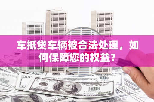 紫阳车抵贷车辆被合法处理，如何保障您的权益？