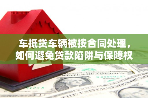 东乡族车抵贷车辆被按合同处理，如何避免贷款陷阱与保障权益？
