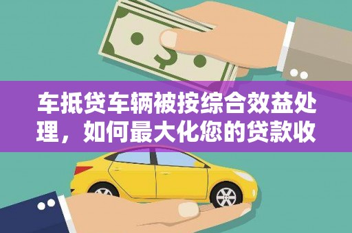芷江车抵贷车辆被按综合效益处理，如何最大化您的贷款收益？